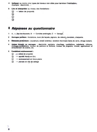 4 Indiquer au moins cinq typesdetravaux non cités pour terminer,I'habltation.
Exemple : électricité• ...
5 lire et interpréter au niveau des fondaUons :
(!) - béton de propreté
@
@
@
• Répdnses au quest~onnaire
1
1 A ;+ Rez..c:te-Chaussée. B - Combles aménagés, C - Garage.
. 1l' ) "
2 OU-...".ag........ porteun : fondations, murs (de façade. pJgnons, de refend). planchers. charpente.
,- -. ., ', ~ ~ . '.
3 ÉI.rnent. proteeleun : couverture. enduit extérieur. isolation thermique (laine,de verre. vttrage Isolant).
11 / ,' , . ' ,
• Autree Ir.vaux, ou ,ouvr. g•• : électricité, sanitaire, chaunega. venttletlone, métallerle. clOtures.
drainage canalls8l1ons, travaux de peinture et finitions, travaux ;de zinguerle, vltrerié, agencemenl el
ameublemenl de cuisine, etc. J "':. •
1
5 Fondaflona.-eoubaa••m.nl :
@ béton"de propreté
.1 ,, ~.
@ - semene filante en B.A
@ _ soubassement en blocs pleins
@ -+ planetle en rive do d,"age
8
 