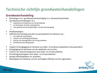 Technische richtlijn grondwaterhandelingen
Grondwaterhandeling
• Bemalingen t.b.v. grondwaterstandsverlaging i.k.v. bouwwerkzaamheden
• Grondwateronttrekkingen t.b.v.
 exploitatie en/of gebruik van het grondwater
 als drinkwater of ander watergebruik
 voor geothermische toepassingen / koude-warmteopslag
 …
• Proefpompingen;
• Infiltratie (kunstmatig aanvullen van grondwater) ten behoeve van :
 een optimale waterbalans;
 injectie van overtollig (afval)water;
 injectie van toeslagstoffen aan het grondwater;
 herinfiltratie bemalingswater;
 ...
• Irrigatie of drooglegging ten behoeve van akker- of tuinbouw (exploitatie cultuurgronden);
• Drooglegging ten behoeven van de exploitatie van tunnels;
• Creëren van overstromingszones voor water- en of natuurbeheer;
• Vernattingsmaatregelen voor water- en of natuurbeheer;
• Aanleg infiltratiebekkens en -grachten;
• Maatregelen ten behoeve van een verhoogde infiltratie van het regenwater…
 