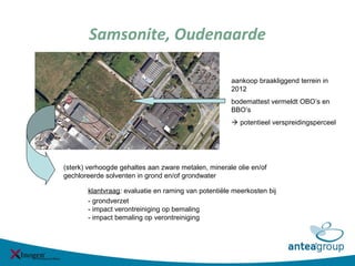 Samsonite, Oudenaarde
klantvraag: evaluatie en raming van potentiële meerkosten bij
- grondverzet
- impact verontreiniging op bemaling
- impact bemaling op verontreiniging
aankoop braakliggend terrein in
2012
bodemattest vermeldt OBO’s en
BBO’s
 potentieel verspreidingsperceel
(sterk) verhoogde gehaltes aan zware metalen, minerale olie en/of
gechloreerde solventen in grond en/of grondwater
 
