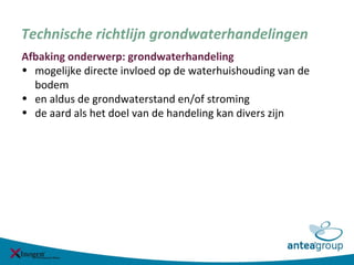 Technische richtlijn grondwaterhandelingen
Afbaking onderwerp: grondwaterhandeling
• mogelijke directe invloed op de waterhuishouding van de
bodem
• en aldus de grondwaterstand en/of stroming
• de aard als het doel van de handeling kan divers zijn
 