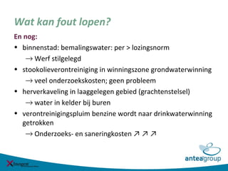 Wat kan fout lopen?
En nog:
• binnenstad: bemalingswater: per > lozingsnorm
→ Werf stilgelegd
• stookolieverontreiniging in winningszone grondwaterwinning
→ veel onderzoekskosten; geen probleem
• herverkaveling in laaggelegen gebied (grachtenstelsel)
→ water in kelder bij buren
• verontreinigingspluim benzine wordt naar drinkwaterwinning
getrokken
→ Onderzoeks- en saneringkosten ↗ ↗ ↗
 