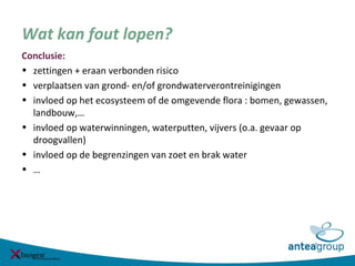 Wat kan fout lopen?
Conclusie:
• zettingen + eraan verbonden risico
• verplaatsen van grond- en/of grondwaterverontreinigingen
• invloed op het ecosysteem of de omgevende flora : bomen, gewassen,
landbouw,…
• invloed op waterwinningen, waterputten, vijvers (o.a. gevaar op
droogvallen)
• invloed op de begrenzingen van zoet en brak water
• …
 