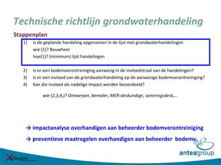 Technische richtlijn grondwaterhandeling
Stappenplan
1) Is de geplande handeling opgenomen in de lijst met grondwaterhandelingen
wie (1)? Bouwheer
hoe(1)? (minimum) lijst handelingen
2) Is er een bodemverontreiniging aanwezig in de invloedstraal van de handelingen?
3) Is er een invloed van de grondwaterhandeling op de aanwezige bodemverontreiniging?
4) Kan die invloed als nadelige impact worden beoordeeld?
wie (2,3,4,)? Ontwerper, bemaler, MER-deskundige, saneringsdesk,…
→ impactanalyse overhandigen aan beheerder bodemverontreiniging
→ preventieve maatregelen overhandigen aan beheerder bodemv.
 