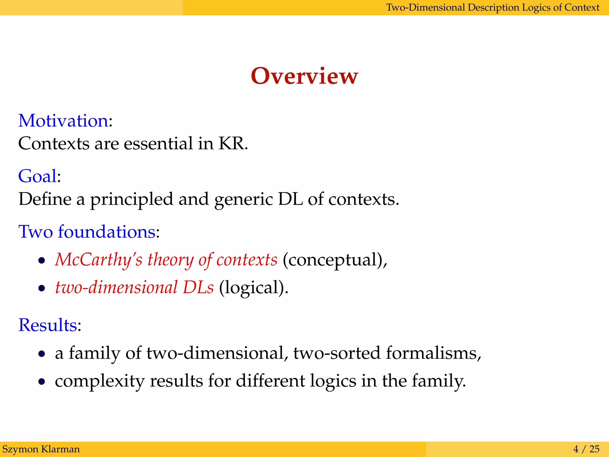 Two-Dimensional Description Logics of Context
Overview
Motivation:
Contexts are essential in KR.
Goal:
Deﬁne a principled and generic DL of contexts.
Two foundations:
• McCarthy’s theory of contexts (conceptual),
• two-dimensional DLs (logical).
Results:
• a family of two-dimensional, two-sorted formalisms,
• complexity results for different logics in the family.
Szymon Klarman 4 / 25
 