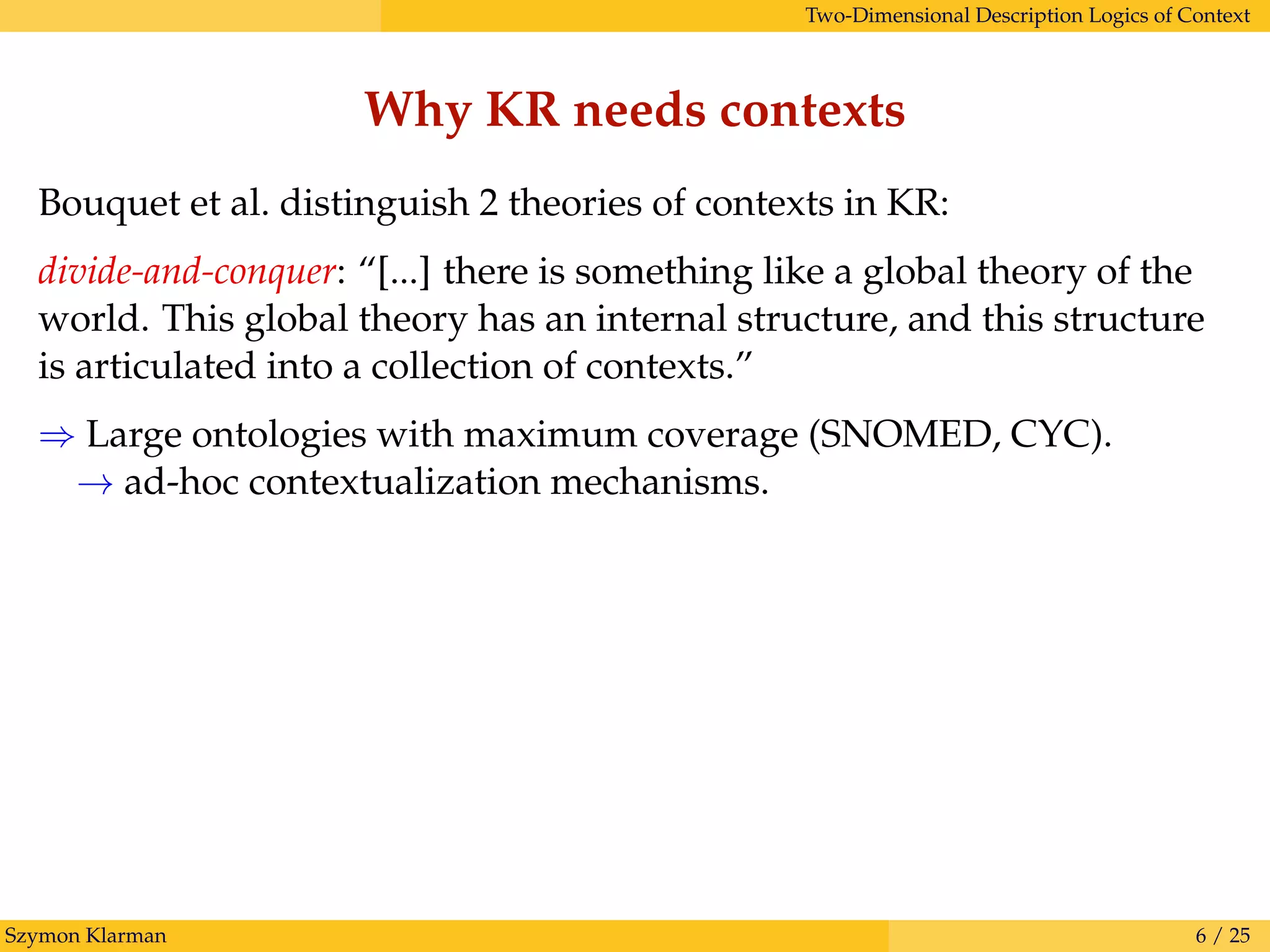 Two-Dimensional Description Logics of Context
Why KR needs contexts
Bouquet et al. distinguish 2 theories of contexts in KR:
divide-and-conquer: “[...] there is something like a global theory of the
world. This global theory has an internal structure, and this structure
is articulated into a collection of contexts.”
⇒ Large ontologies with maximum coverage (SNOMED, CYC).
→ ad-hoc contextualization mechanisms.
Szymon Klarman 6 / 25
 