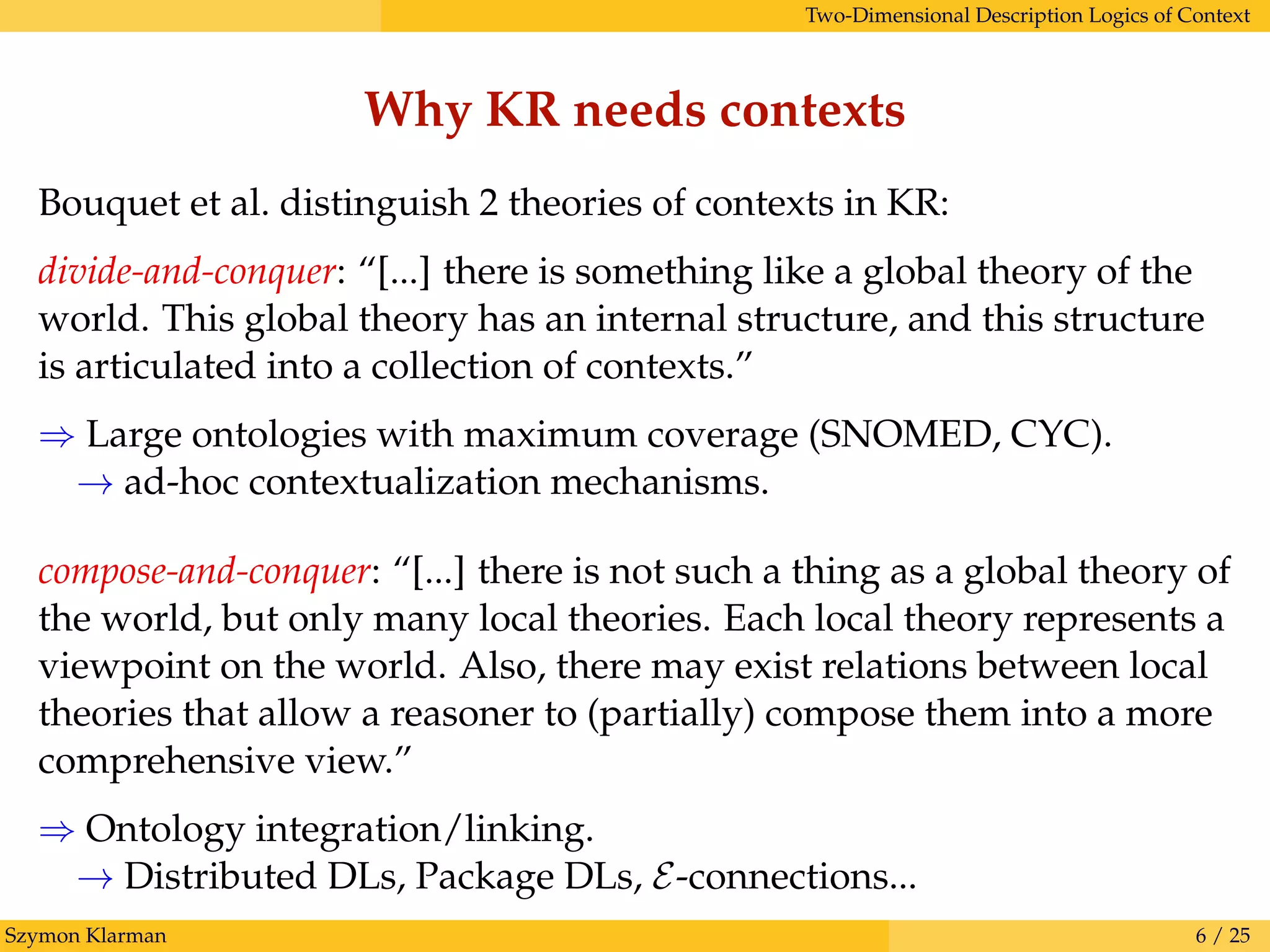 Two-Dimensional Description Logics of Context
Why KR needs contexts
Bouquet et al. distinguish 2 theories of contexts in KR:
divide-and-conquer: “[...] there is something like a global theory of the
world. This global theory has an internal structure, and this structure
is articulated into a collection of contexts.”
⇒ Large ontologies with maximum coverage (SNOMED, CYC).
→ ad-hoc contextualization mechanisms.
compose-and-conquer: “[...] there is not such a thing as a global theory of
the world, but only many local theories. Each local theory represents a
viewpoint on the world. Also, there may exist relations between local
theories that allow a reasoner to (partially) compose them into a more
comprehensive view.”
⇒ Ontology integration/linking.
→ Distributed DLs, Package DLs, E-connections...
Szymon Klarman 6 / 25
 