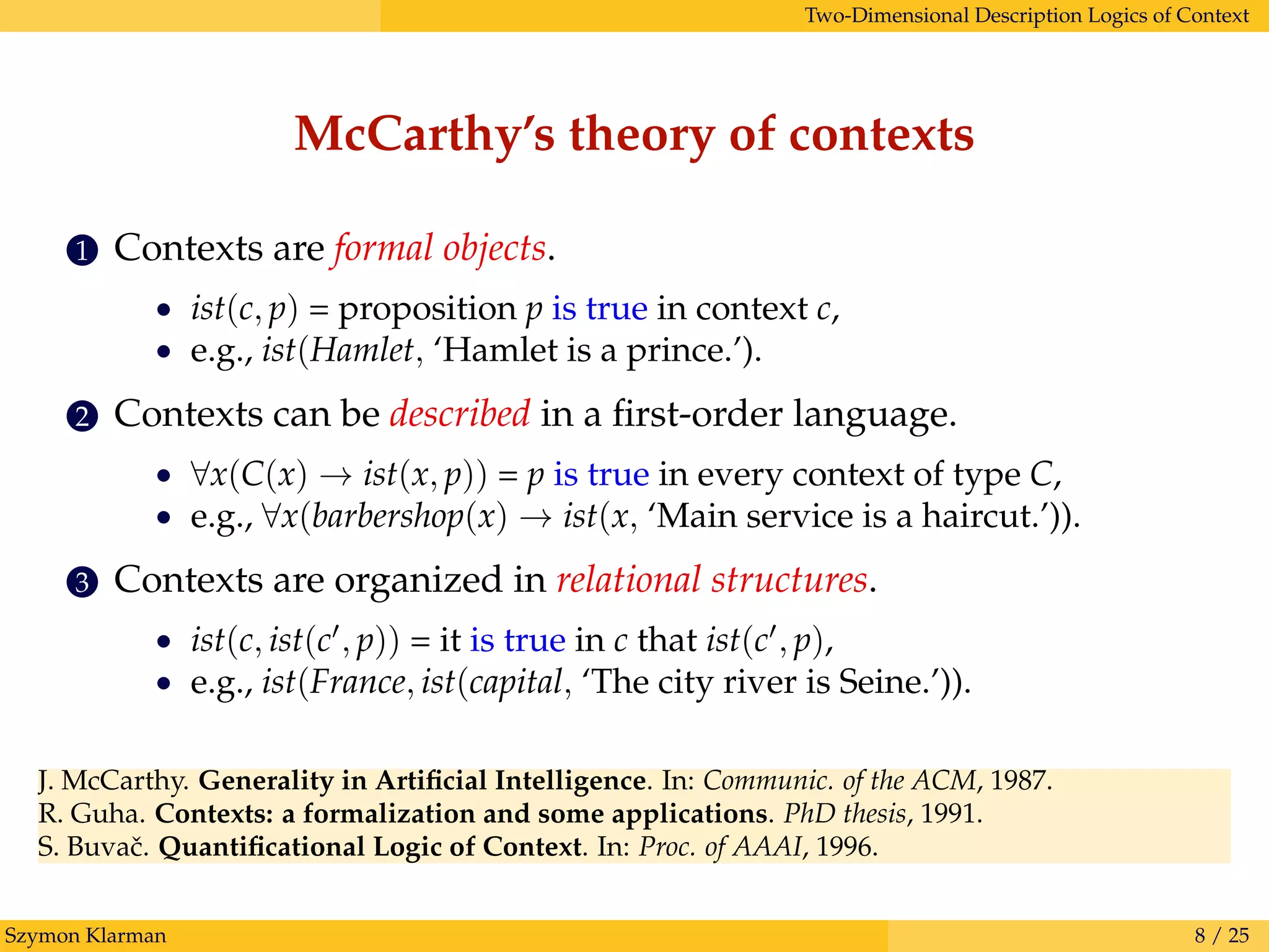 Two-Dimensional Description Logics of Context
McCarthy’s theory of contexts
1 Contexts are formal objects.
• ist(c, p) = proposition p is true in context c,
• e.g., ist(Hamlet, ‘Hamlet is a prince.’).
2 Contexts can be described in a ﬁrst-order language.
• ∀x(C(x) → ist(x, p)) = p is true in every context of type C,
• e.g., ∀x(barbershop(x) → ist(x, ‘Main service is a haircut.’)).
3 Contexts are organized in relational structures.
• ist(c, ist(c , p)) = it is true in c that ist(c , p),
• e.g., ist(France, ist(capital, ‘The city river is Seine.’)).
J. McCarthy. Generality in Artiﬁcial Intelligence. In: Communic. of the ACM, 1987.
R. Guha. Contexts: a formalization and some applications. PhD thesis, 1991.
S. Buvaˇc. Quantiﬁcational Logic of Context. In: Proc. of AAAI, 1996.
Szymon Klarman 8 / 25
 