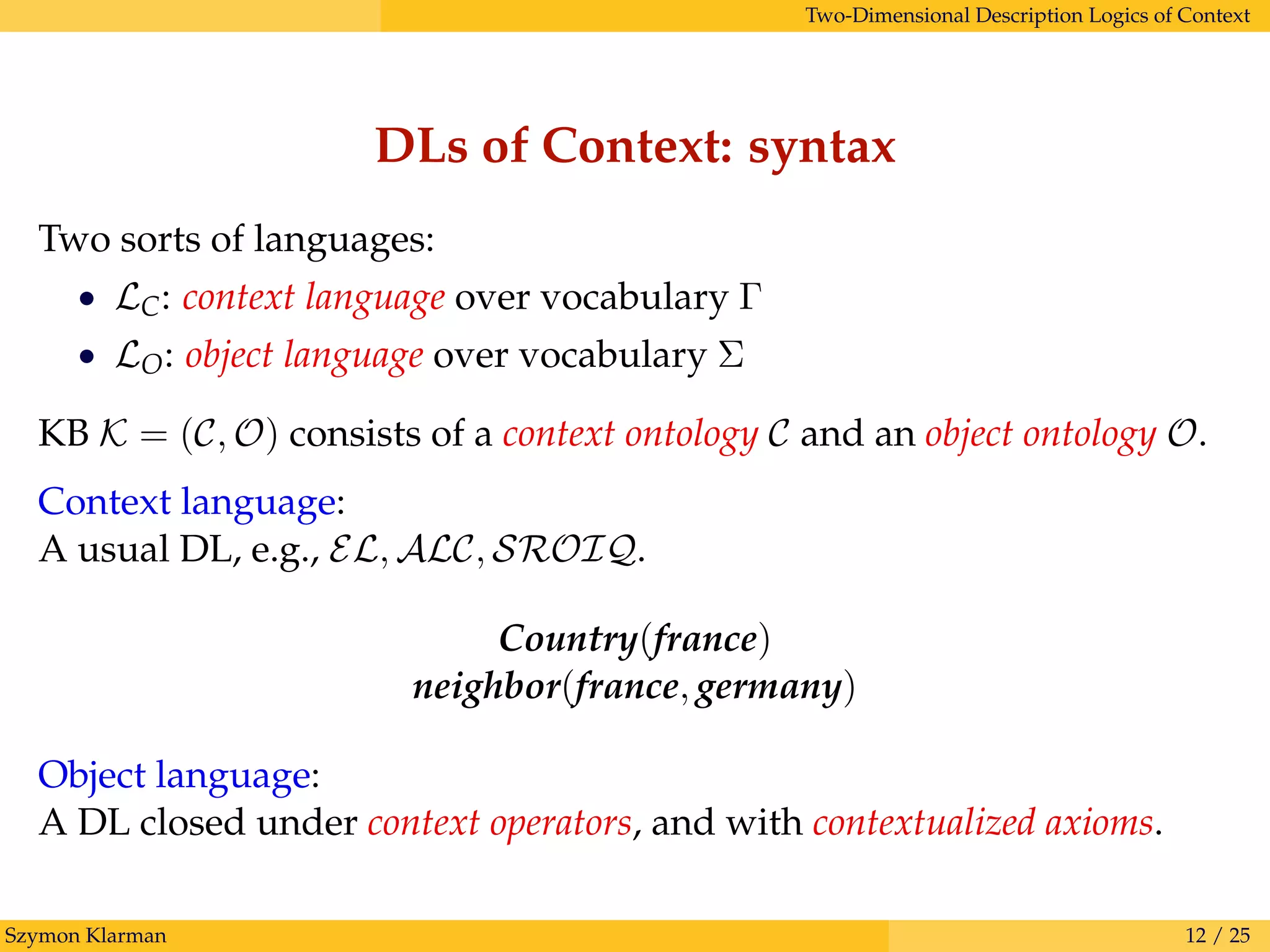 Two-Dimensional Description Logics of Context
DLs of Context: syntax
Two sorts of languages:
• LC: context language over vocabulary Γ
• LO: object language over vocabulary Σ
KB K = (C, O) consists of a context ontology C and an object ontology O.
Context language:
A usual DL, e.g., EL, ALC, SROIQ.
Country(france)
neighbor(france, germany)
Object language:
A DL closed under context operators, and with contextualized axioms.
Szymon Klarman 12 / 25
 