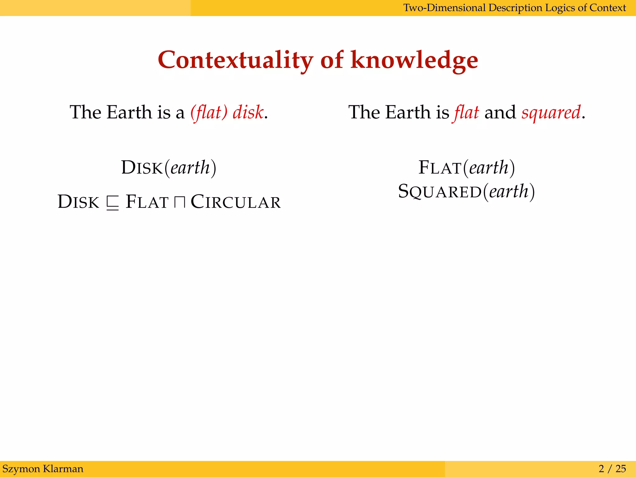 Two-Dimensional Description Logics of Context
Contextuality of knowledge
Szymon Klarman 2 / 25
The Earth is ﬂat and squared.
FLAT(earth)
SQUARED(earth)
The Earth is a (ﬂat) disk.
DISK(earth)
DISK FLAT CIRCULAR
 