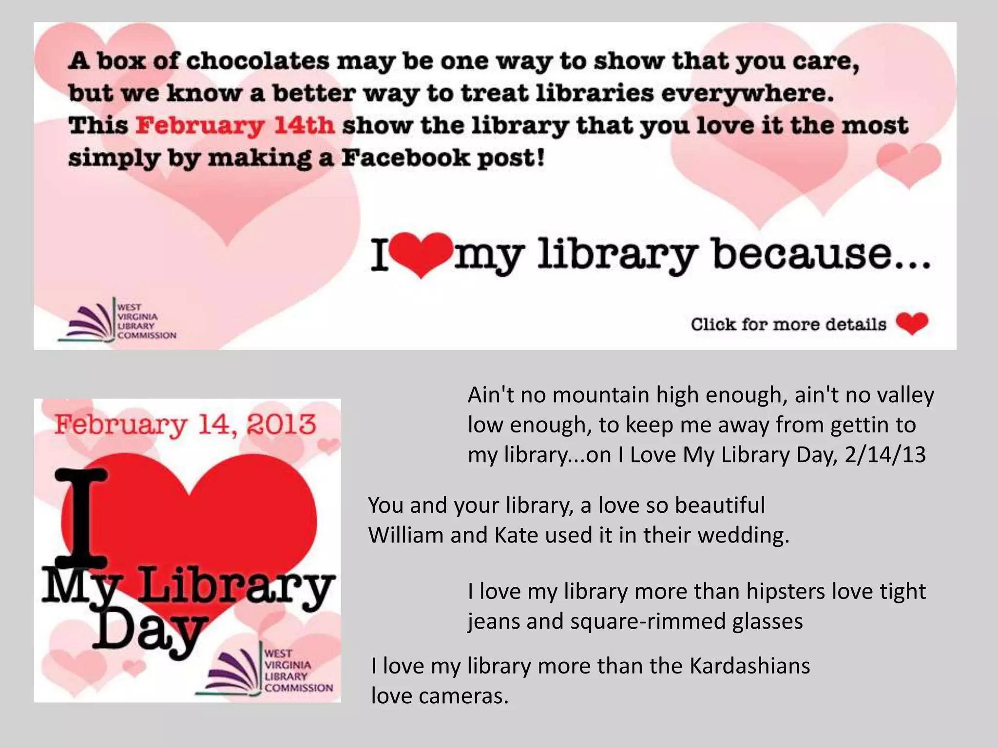 Ain't no mountain high enough, ain't no valley
low enough, to keep me away from gettin to
my library...on I Love My Library Day, 2/14/13
You and your library, a love so beautiful
William and Kate used it in their wedding.
I love my library more than hipsters love tight
jeans and square-rimmed glasses
I love my library more than the Kardashians
love cameras.
 