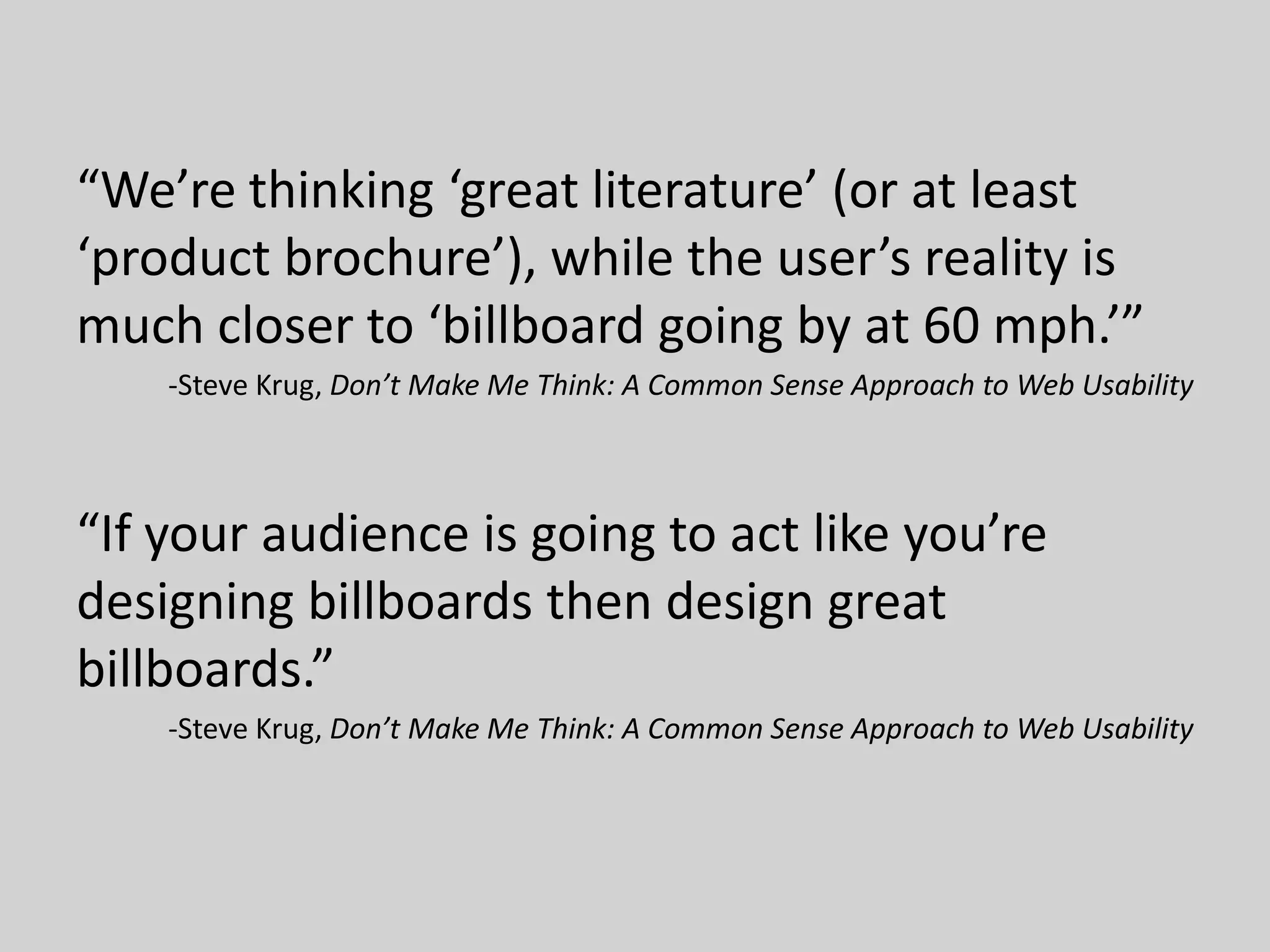 “We’re thinking ‘great literature’ (or at least
‘product brochure’), while the user’s reality is
much closer to ‘billboard going by at 60 mph.’”
-Steve Krug, Don’t Make Me Think: A Common Sense Approach to Web Usability
“If your audience is going to act like you’re
designing billboards then design great
billboards.”
-Steve Krug, Don’t Make Me Think: A Common Sense Approach to Web Usability
 