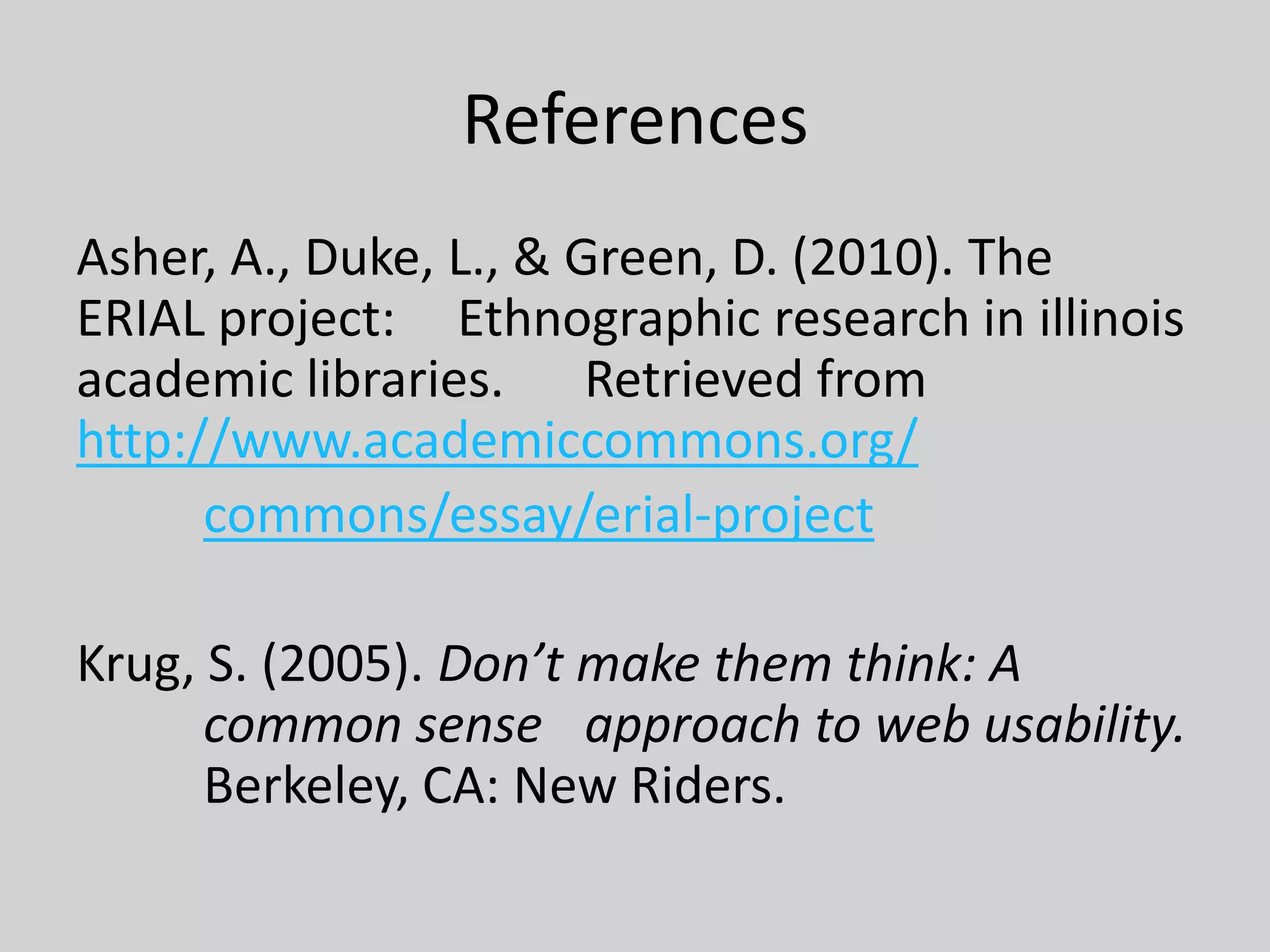 References
Asher, A., Duke, L., & Green, D. (2010). The
ERIAL project: Ethnographic research in illinois
academic libraries. Retrieved from
http://www.academiccommons.org/
commons/essay/erial-project
Krug, S. (2005). Don’t make them think: A
common sense approach to web usability.
Berkeley, CA: New Riders.
 