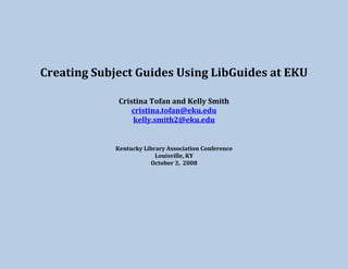 Creating Subject Guides Using LibGuides at EKU
Cristina Tofan and Kelly Smith
cristina.tofan@eku.edu
kelly.smith2@eku.edu
Kentucky Library Association Conference
Louisville, KY
October 3, 2008
 