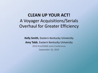 CLEAN UP YOUR ACT! A Voyager Acquisitions/Serials Overhaul for Greater Efficiency Kelly Smith, Eastern Kentucky University Amy Tabb, Eastern Kentucky University 2010 KLA/KSMA Joint Conference September 16, 2010 