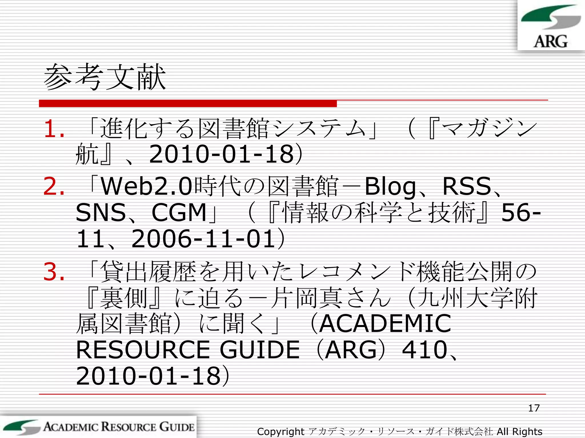 参考文献17Copyright アカデミック・リソース・ガイド株式会社 All Rights Reserved.「進化する図書館システム」（『マガジン航』、2010-01-18）「Web2.0時代の図書館－Blog、RSS、SNS、CGM」（『情報の科学と技術』56-11、2006-11-01）「貸出履歴を用いたレコメンド機能公開の『裏側』に迫る－片岡真さん（九州大学附属図書館）に聞く」（ACADEMIC RESOURCE GUIDE（ARG）410、2010-01-18）