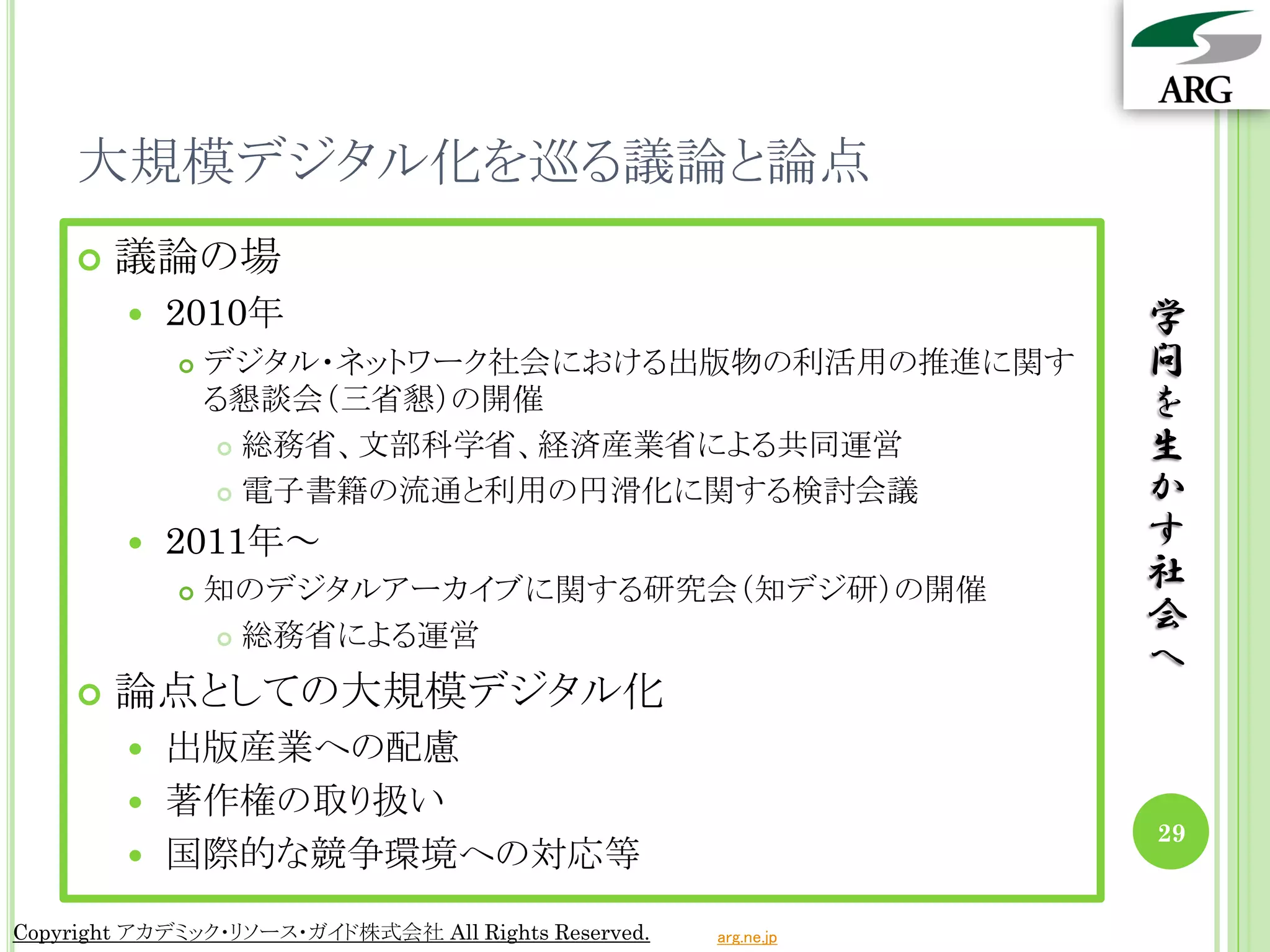 大規模デジタル化を巡る議論と論点
       議論の場
           2010年                                                学
               デジタル・ネットワーク社会における出版物の利活用の推進に関す                   問
                る懇談会（三省懇）の開催                                     を
                  総務省、文部科学省、経済産業省による共同運営                        生
                  電子書籍の流通と利用の円滑化に関する検討会議                        か
           2011年～                                               す
               知のデジタルアーカイブに関する研究会（知デジ研）の開催                      社
                 総務省による運営
                                                                 会
                                                                 へ
       論点としての大規模デジタル化
         出版産業への配慮
         著作権の取り扱い
                                                                 29
         国際的な競争環境への対応等

Copyright アカデミック・リソース・ガイド株式会社 All Rights Reserved.   arg.ne.jp
 