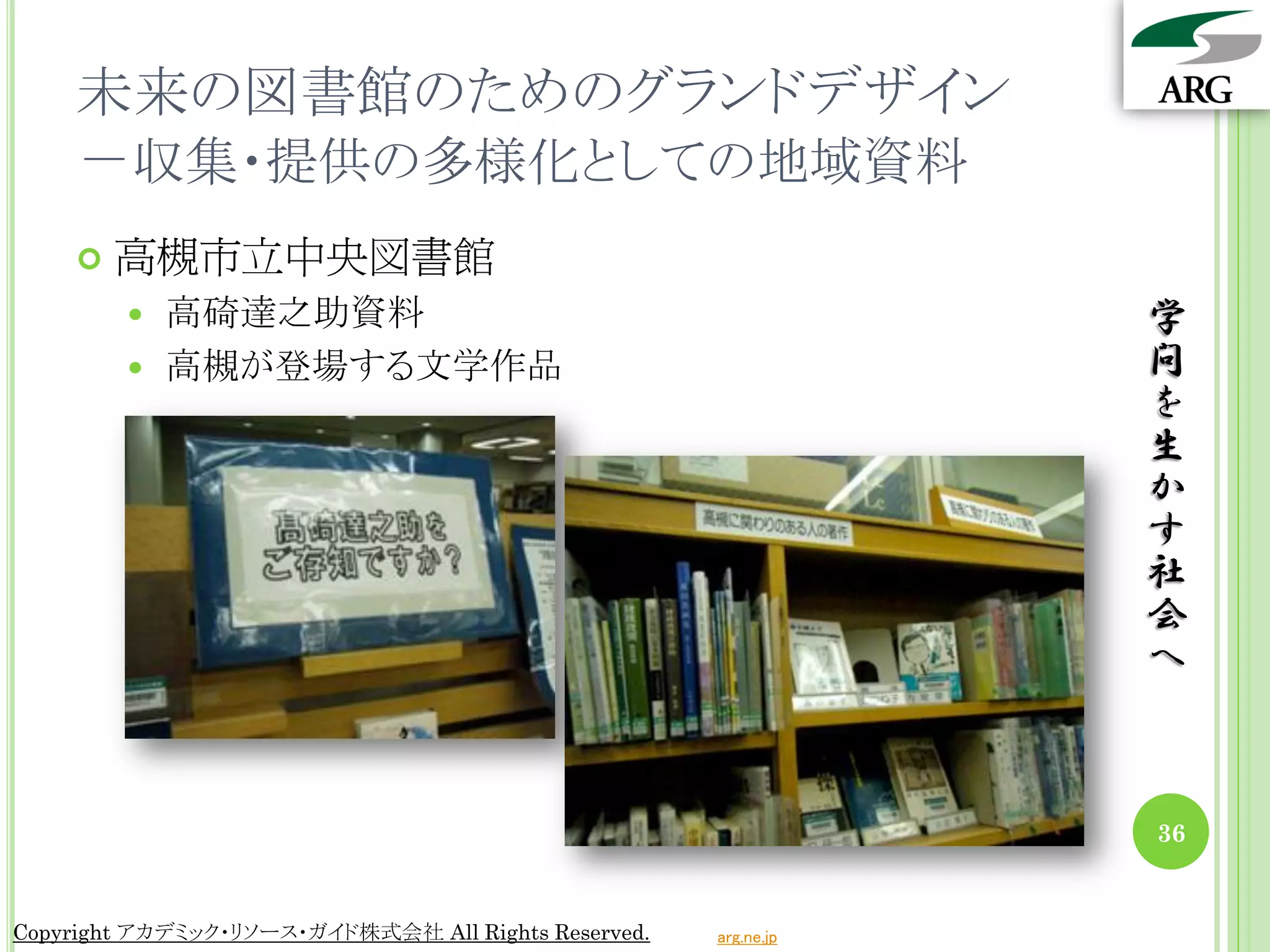 未来の図書館のためのグランドデザイン
    －収集・提供の多様化としての地域資料
       高槻市立中央図書館
         高碕達之助資料                                                学
         高槻が登場する文学作品                                            問
                                                                 を
                                                                 生
                                                                 か
                                                                 す
                                                                 社
                                                                 会
                                                                 へ



                                                                 36


Copyright アカデミック・リソース・ガイド株式会社 All Rights Reserved.   arg.ne.jp
 