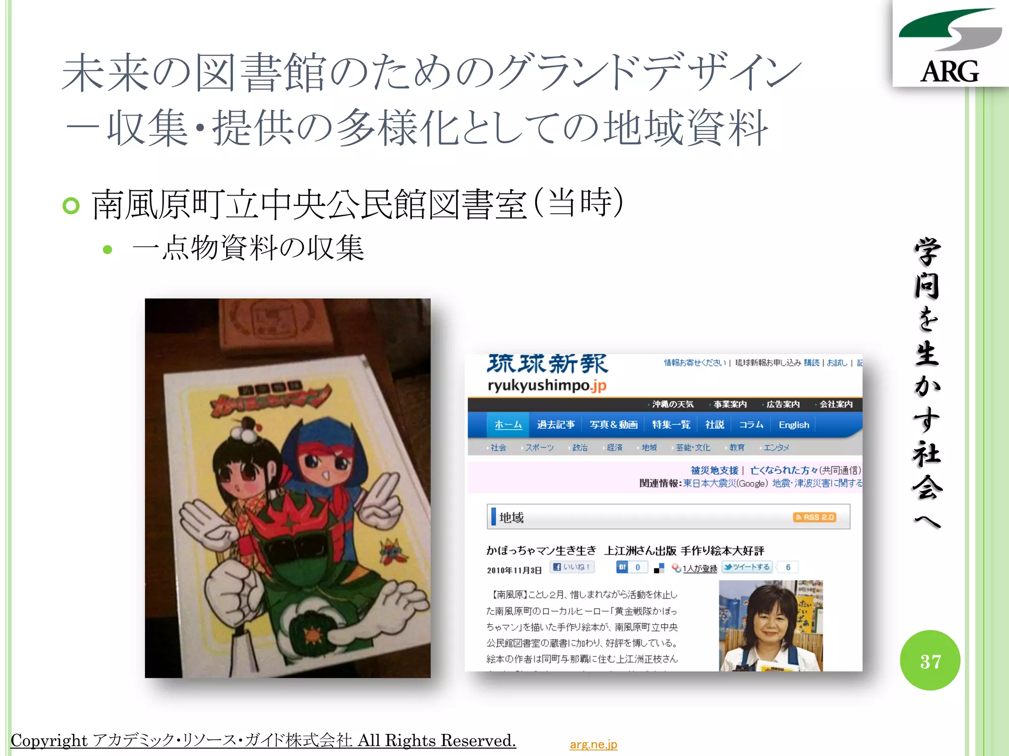 未来の図書館のためのグランドデザイン
    －収集・提供の多様化としての地域資料
       南風原町立中央公民館図書室（当時）
           一点物資料の収集                                             学
                                                                 問
                                                                 を
                                                                 生
                                                                 か
                                                                 す
                                                                 社
                                                                 会
                                                                 へ



                                                                 37


Copyright アカデミック・リソース・ガイド株式会社 All Rights Reserved.   arg.ne.jp
 