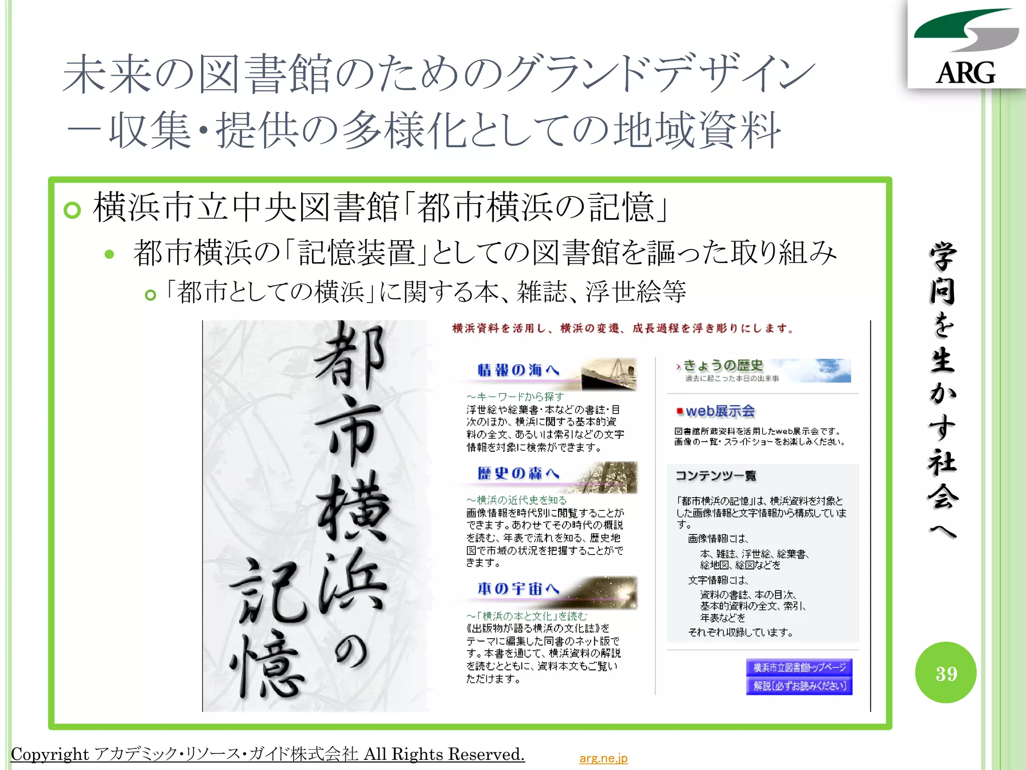 未来の図書館のためのグランドデザイン
    －収集・提供の多様化としての地域資料
       横浜市立中央図書館「都市横浜の記憶」
           都市横浜の「記憶装置」としての図書館を謳った取り組み                           学
               「都市としての横浜」に関する本、雑誌、浮世絵等                          問
                                                                 を
                                                                 生
                                                                 か
                                                                 す
                                                                 社
                                                                 会
                                                                 へ



                                                                 39


Copyright アカデミック・リソース・ガイド株式会社 All Rights Reserved.   arg.ne.jp
 