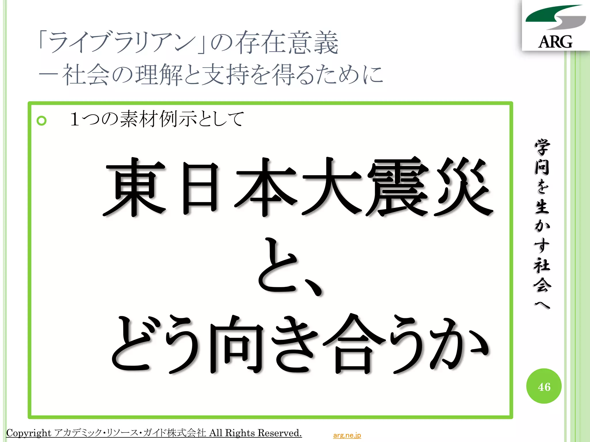 「ライブラリアン」の存在意義
    －社会の理解と支持を得るために
         １つの素材例示として
                                                                 学

                東日本大震災
                                                                 問
                                                                 を
                                                                 生
                                                                 か

                   と、
                                                                 す
                                                                 社
                                                                 会
                                                                 へ

                どう向き合うか                                          46


Copyright アカデミック・リソース・ガイド株式会社 All Rights Reserved.   arg.ne.jp
 