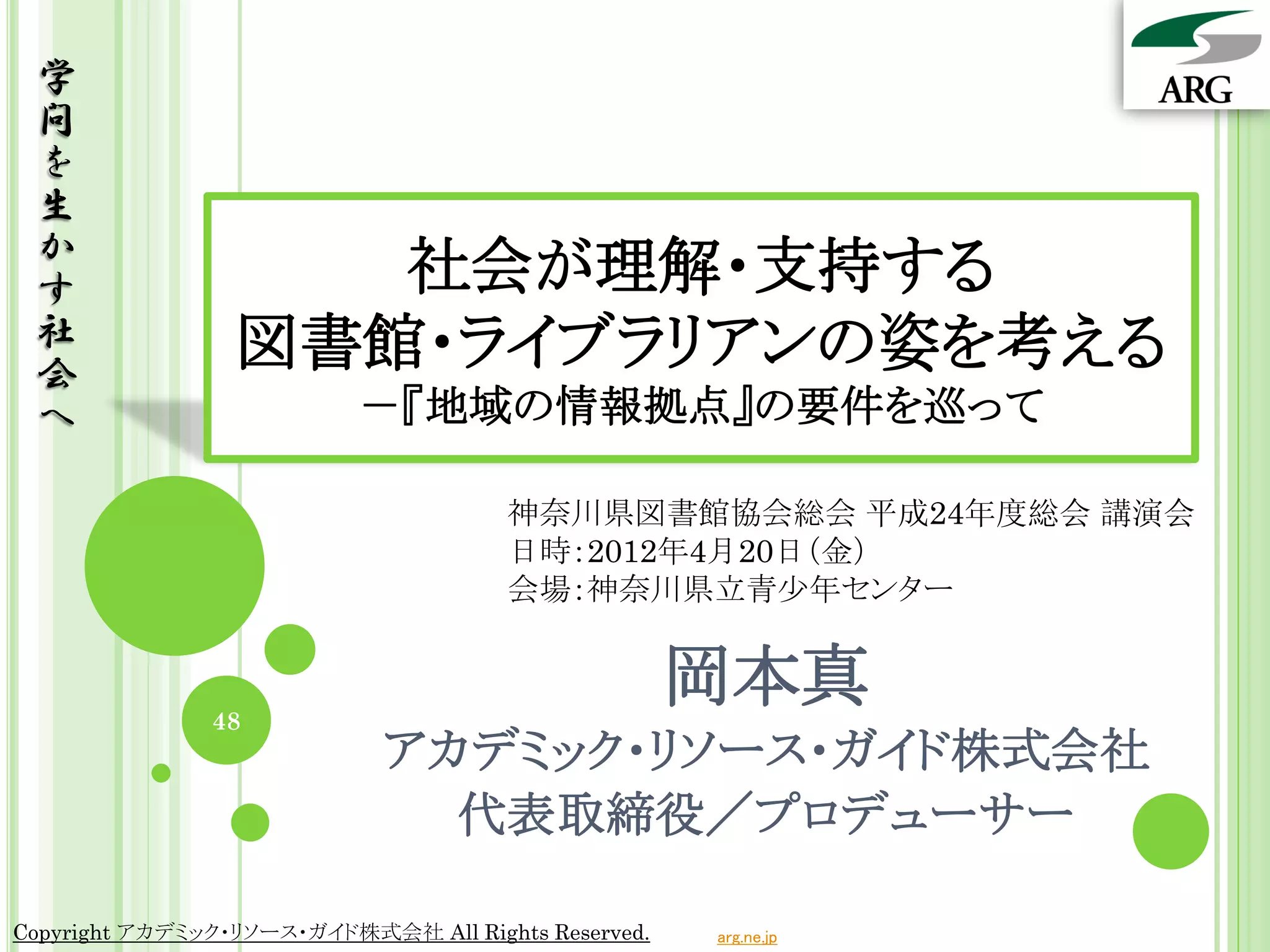 学
 問
 を
 生
 か
 す                  社会が理解・支持する
 社               図書館・ライブラリアンの姿を考える
 会
 へ                         －『地域の情報拠点』の要件を巡って

                                      神奈川県図書館協会総会 平成24年度総会 講演会
                                      日時：2012年4月20日（金）
                                      会場：神奈川県立青少年センター



               48
                                                     岡本真
                             アカデミック・リソース・ガイド株式会社
                               代表取締役／プロデューサー

Copyright アカデミック・リソース・ガイド株式会社 All Rights Reserved.   arg.ne.jp
 