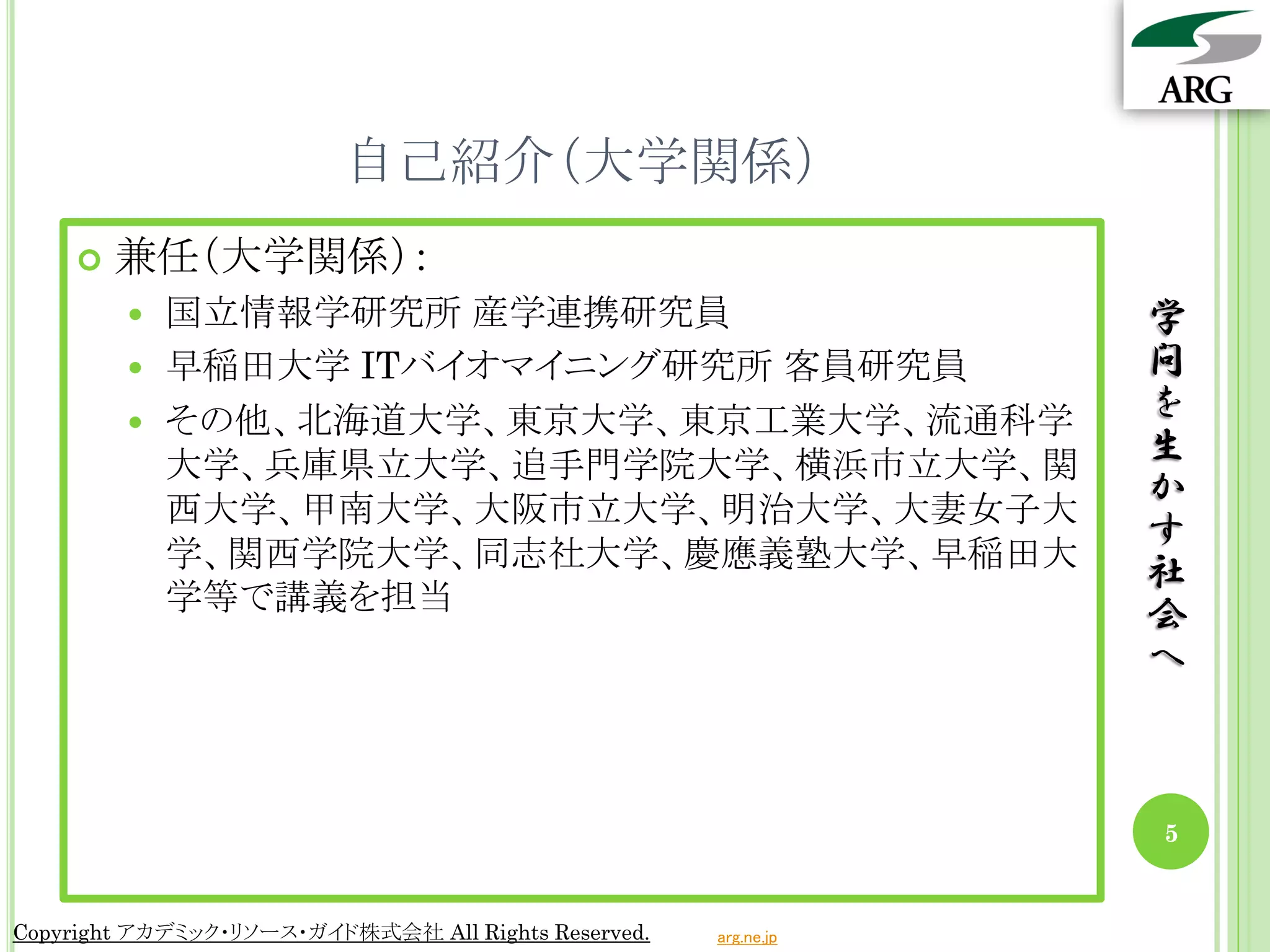 自己紹介（大学関係）
       兼任（大学関係）：
         国立情報学研究所 産学連携研究員                                       学
         早稲田大学 ITバイオマイニング研究所 客員研究員                              問
         その他、北海道大学、東京大学、東京工業大学、流通科学
                                                                 を
          大学、兵庫県立大学、追手門学院大学、横浜市立大学、関                             生
          西大学、甲南大学、大阪市立大学、明治大学、大妻女子大
                                                                 か
                                                                 す
          学、関西学院大学、同志社大学、慶應義塾大学、早稲田大
                                                                 社
          学等で講義を担当
                                                                 会
                                                                 へ



                                                                 5


Copyright アカデミック・リソース・ガイド株式会社 All Rights Reserved.   arg.ne.jp
 