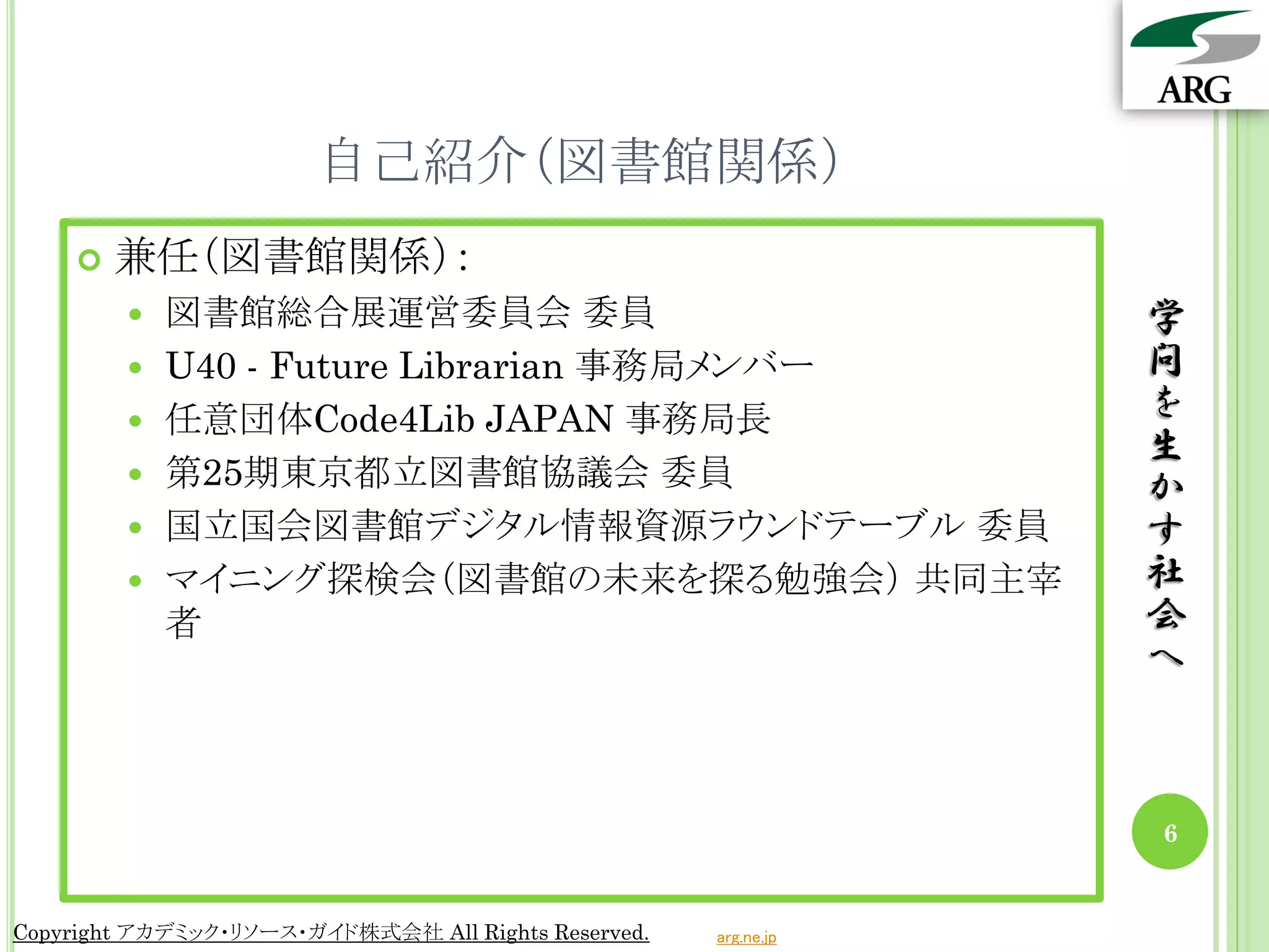 自己紹介（図書館関係）
       兼任（図書館関係）：
           図書館総合展運営委員会 委員                                       学
           U40 - Future Librarian 事務局メンバー                       問
           任意団体Code4Lib JAPAN 事務局長                              を
                                                                 生
           第25期東京都立図書館協議会 委員                                    か
           国立国会図書館デジタル情報資源ラウンドテーブル 委員                           す
           マイニング探検会（図書館の未来を探る勉強会） 共同主宰                          社
            者                                                    会
                                                                 へ



                                                                 6


Copyright アカデミック・リソース・ガイド株式会社 All Rights Reserved.   arg.ne.jp
 