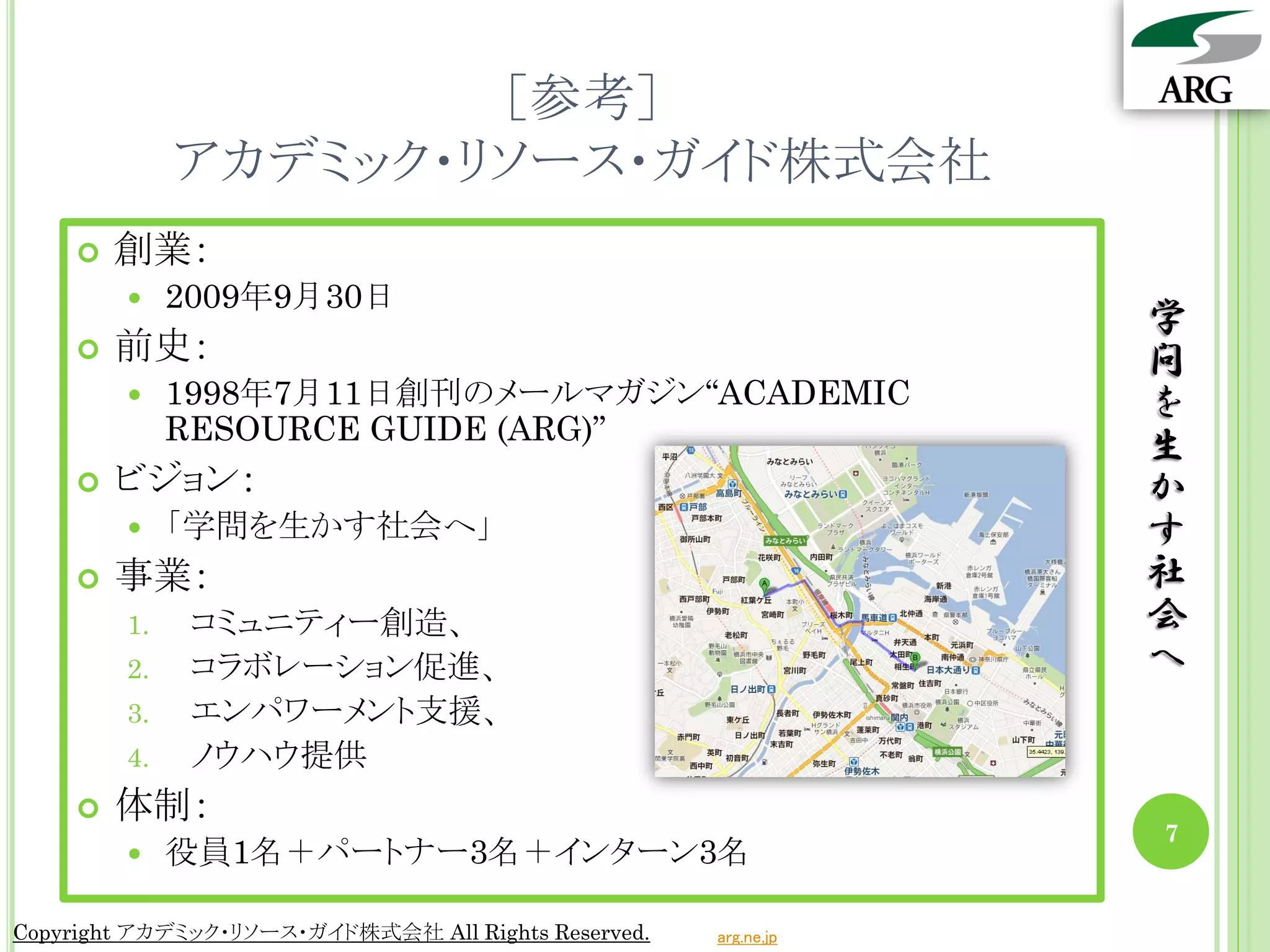 ［参考］
             アカデミック・リソース・ガイド株式会社
       創業：
            2009年9月30日
                                                                 学
       前史：                                                      問
            1998年7月11日創刊のメールマガジン“ACADEMIC                       を
             RESOURCE GUIDE (ARG)”
                                                                 生
       ビジョン：                                                    か
            「学問を生かす社会へ」                                         す
       事業：                                                      社
        1.    コミュニティー創造、                                         会
        2.    コラボレーション促進、                                        へ
        3.    エンパワーメント支援、
        4.    ノウハウ提供
       体制：
                                                                 7
            役員1名＋パートナー3名＋インターン3名

Copyright アカデミック・リソース・ガイド株式会社 All Rights Reserved.   arg.ne.jp
 