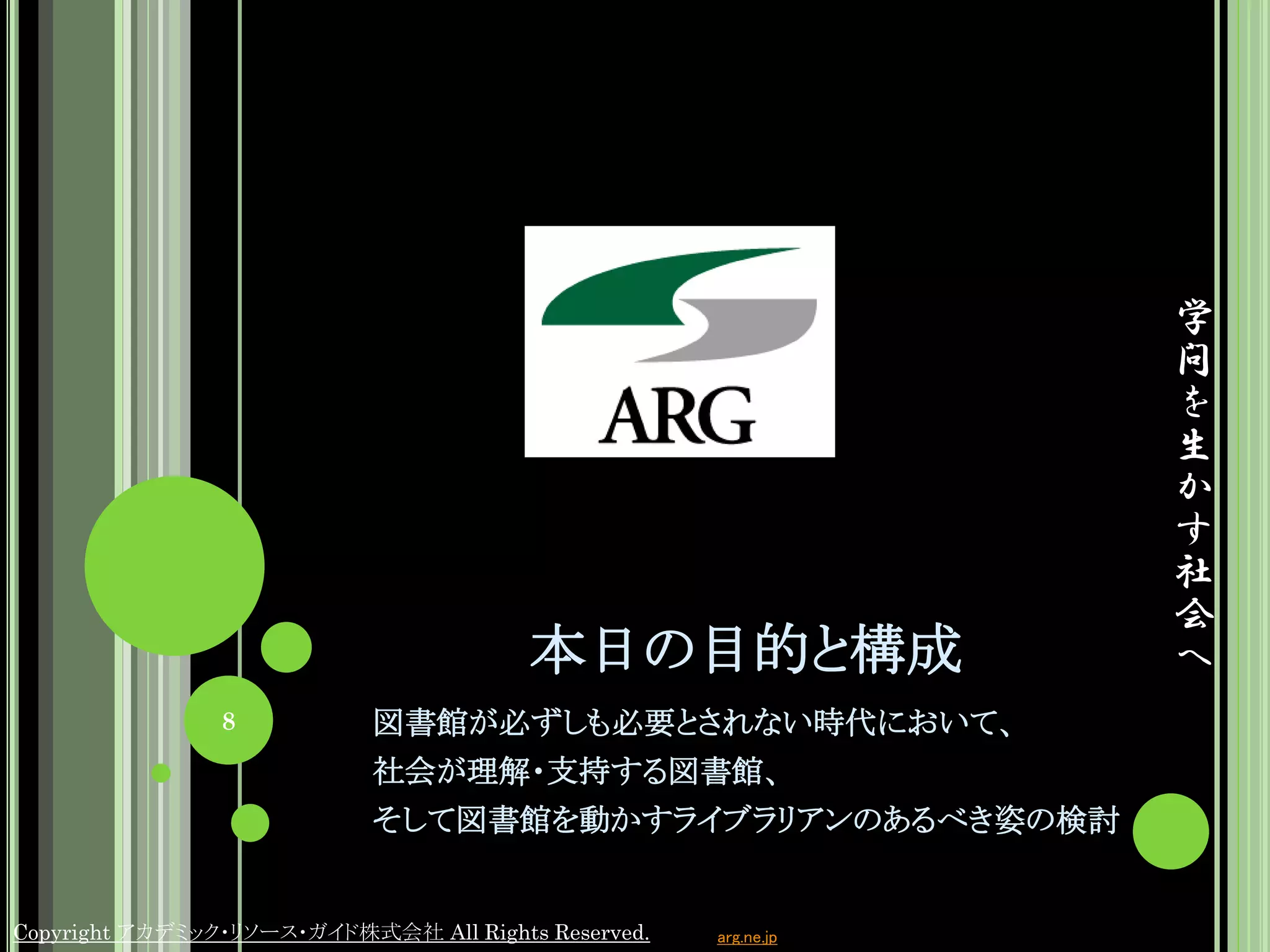 学
                                                                 問
                                                                 を
                                                                 生
                                                                 か
                                                                 す
                                                                 社
                                                                 会
                                        本日の目的と構成                 へ
                8           図書館が必ずしも必要とされない時代において、
                            社会が理解・支持する図書館、
                            そして図書館を動かすライブラリアンのあるべき姿の検討


Copyright アカデミック・リソース・ガイド株式会社 All Rights Reserved.   arg.ne.jp
 