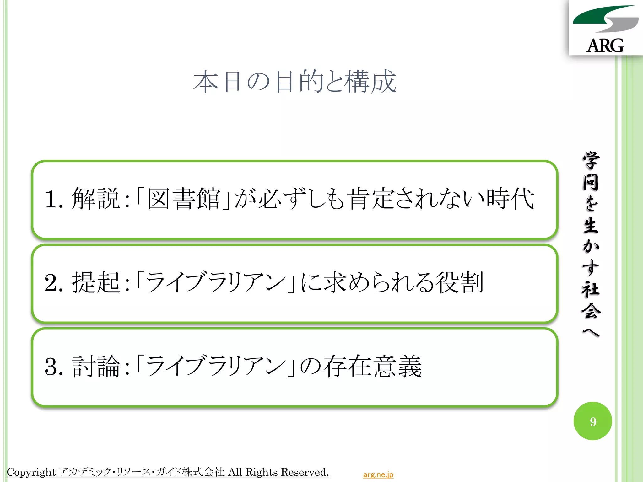 本日の目的と構成

                                                                 学
                                                                 問
     1. 解説：「図書館」が必ずしも肯定されない時代                                    を
                                                                 生
                                                                 か
                                                                 す
     2. 提起：「ライブラリアン」に求められる役割                                     社
                                                                 会
                                                                 へ
     3. 討論：「ライブラリアン」の存在意義

                                                                 9


Copyright アカデミック・リソース・ガイド株式会社 All Rights Reserved.   arg.ne.jp
 