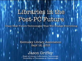 Jason Griffey
Head of Library Information Technology
University of Tennessee at Chattanooga
Kentucky Library Association
Sept 12, 2013
Kentucky Library Association
Sept 12, 2013
Crazy Near Future Technologies That Will Change EverythingCrazy Near Future Technologies That Will Change Everything
Libraries in the
Post-PC Future
Libraries in the
Post-PC Future
 