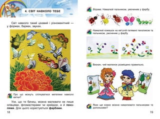 18 19
4. СВІТ НАВКОЛО ТЕБЕ
Світ навколо такий цікавий і різноманітний —
у формах, барвах, звуках.
Про що можуть спілкуватися метелики навколо
квітки?
Усе, що ти бачиш, можна малювати не лише
олівцями, фломастерами чи крейдою, а й пенз­
лями. Для цього користуються фарбами.
Вправа. Намалюй пальчиком, умоченим у фарбу.
Намалюй комашок на квітучій галявині пензликом та
пальчиком, умоченим у фарбу.
Визнач, чий малюнок розміщено правильно.
Яких ще комах можна намалювати пальчиками та
долоньками?
 