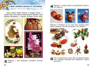 34 35
8. МОЯ УКРАЇНА БАГАТА Й ГОСТИННА
Наша рідна земля багата й щедра! Осінь —
цікава пора, коли можна майструвати вироби з при-
родного матеріалу — шишок, жолудів, листя тощо.
Поміркуй, з яких природних матеріалів виконані
твори.
Варіант  1. Створи героїв із мультфільмів (пласти-
лін, фрукти).
Варіант  2. Поміркуй, на що схожі різні природні мате-
ріали. Подивись, кого або що можна з них створити.
Під час прогулянки в парку або лісі збирай різнома-
нітні природні матеріали для майбутньої творчої
діяльності.
 