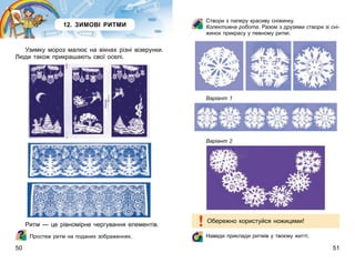 50 51
Створи з паперу красиву сніжинку.
Колективна робота. Разом з друзями створи зі сні-
жинок прикрасу у певному ритмі.
Варіант 1
Варіант 2
Обережно користуйся ножицями!
Наведи приклади ритмів у твоєму житті.
12. ЗИМОВІ РИТМИ
Узимку мороз малює на вікнах різні візерунки.
Люди також прикрашають свої оселі.
Ритм — це рівномірне чергування елементів.
Простеж ритм на поданих зображеннях.
 