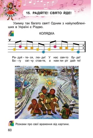60
15. РАДІЙТЕ! СВЯТО ЙДЕ!
Узимку так багато свят! Одним з найулюблені-
ших в Україні є Різдво.
КОЛЯДКА
Ра- дуй - те- ся, лю- ди! У нас свя-то бу- де!
Бо - гу сві- чу став-те, а нам пи- ріг дай- те!
Розкажи про свої враження від картини.
 