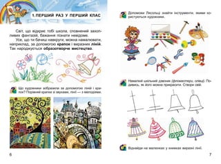6 7
1.ПЕРШИЙ РАЗ У ПЕРШИЙ КЛАС
Світ, що відкриє тобі школа, сповнений захоп-
ливих фантазій, бажання пізнати невідоме.
Усе, що ти бачиш навкруги, можна намалювати,
наприклад, за допомогою крапок і виразних ліній.
Так народжується образотворче мистецтво.
Що художники зобразили за допомогою ліній і кра-
пок? Порівняй крапки зі звуками, лінії — з мелодіями.
Допоможи Лясольці знайти інструменти, якими ко-
ристуються художники.
Намалюй шкільний дзвоник (фломастери, олівці). По-
дивись, як його можна прикрасити. Створи свій.
Віднайди на малюнках у книжках виразні лінії.
 