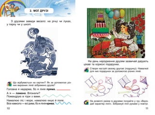 10 11
2. МОЇ ДРУЗІ
З друзями завжди весело: на річці чи луках,
у парку чи у школі.
Що відбувається на картині? Як за допомогою різ-
них виразних ліній зображено друзів?
Головна я недарма, бо я лінія пряма.
А я — ламана. Впізнали?
Помандрую в гори з вами.
Намалюю ліс і море, намалюю кицю й поле,
Всенавколо—всідива,боялініякрива.
На день народження друзям зазвичай дарують
цікаві та корисні подарунки.
Створи настрій своєму другові (подружці). Намалюй
для них подарунок за допомогою різних ліній.
На дозвіллі разом із друзями пограйте у гру «Відга-
дай характер лінії». Зображуй лінії руками у повітрі.
 