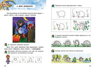 14 15
3. МОЄ ДОВКІЛЛЯ
На прогулянці в лісі можна почути різні звуки —
шепіт листя, спів пташок, шурхіт їжачків.
Як художник зобразив їжачків?
Для того щоб малюнок був виразним, худож-
ники часто обводять його лінією — контуром.
Допоможи Лясольці впізнати, кого або що намалю-
вав художник за допомогою контурів.
Намалюй їжачка (фломастери, олівці).
У зразках малюнків їжачків знайди відмінності в зо-
браженні голочок.
Склади казочку про їжачка за малюнком.
 