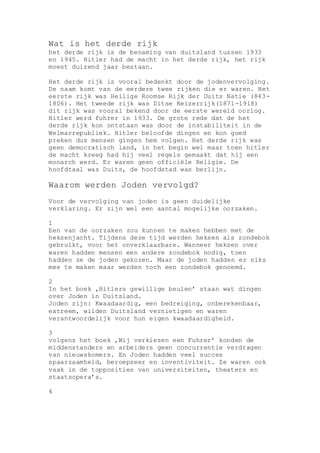 Wat is het derde rijk
het derde rijk is de benaming van duitsland tussen 1933
en 1945. Hitler had de macht in het derde rijk, het rijk
moest duizend jaar bestaan.
Het derde rijk is vooral bedenkt door de jodenvervolging.
De naam komt van de eerdere twee rijken die er waren. Het
eerste rijk was Heilige Roomse Rijk der Duits Natie (843-
1806). Het tweede rijk was Ditse Keizerrijk(1871-1918)
dit rijk was vooral bekend door de eerste wereld oorlog.
Hitler werd fuhrer in 1933. De grote rede dat de het
derde rijk kon ontstaan was door de instabiliteit in de
Welmarrepubliek. Hitler beloofde dingen en kon goed
preken dus mensen gingen hem volgen. Het derde rijk was
geen democratisch land, in het begin wel maar toen hitler
de macht kreeg had hij veel regels gemaakt dat hij een
monarch werd. Er waren geen officiële Religie. De
hoofdtaal was Duits, de hoofdstad was berlijn.
Waarom werden Joden vervolgd?
Voor de vervolging van joden is geen duidelijke
verklaring. Er zijn wel een aantal mogelijke oorzaken.
1
Een van de oorzaken zou kunnen te maken hebben met de
heksenjacht. Tijdens deze tijd werden heksen als zondebok
gebruikt, voor het onverklaarbare. Wanneer heksen over
waren hadden mensen een andere zondebok nodig, toen
hadden ze de joden gekozen. Maar de joden hadden er niks
mee te maken maar werden toch een zondebok genoemd.
2
In het boek ‚Hitlers gewillige beulen’ staan wat dingen
over Joden in Duitsland.
Joden zijn: Kwaadaardig, een bedreiging, onberekenbaar,
extreem, wilden Duitsland vernietigen en waren
verantwoordelijk voor hun eigen kwaadaardigheid.
3
volgens het boek ‚Wij verkiezen een Fuhrer’ konden de
middenstanders en arbeiders geen concurrentie verdragen
van nieuwskomers. En Joden hadden veel succes
spaarzaamheid, beroepseer en inventiviteit. Ze waren ook
vaak in de topposities van universiteiten, theaters en
staatsopera’s.
4
 