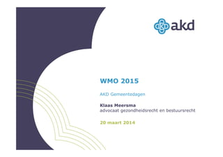 WMO 2015
AKD Gemeentedagen
Klaas Meersma
advocaat gezondheidsrecht en bestuursrecht
20 maart 2014
 