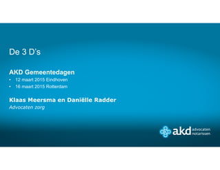 AKD Gemeentedagen
• 12 maart 2015 Eindhoven
• 16 maart 2015 Rotterdam
Klaas Meersma en Daniëlle Radder
Advocaten zorg
De 3 D’s
 
