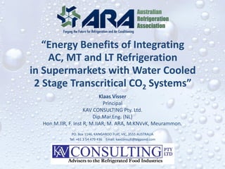“Energy Benefits of Integrating
AC, MT and LT Refrigeration
in Supermarkets with Water Cooled
2 Stage Transcritical CO2 Systems”
Klaas Visser
Principal
KAV CONSULTING Pty. Ltd.
Dip.Mar.Eng. (NL)
Hon.M.IIR, F. Inst R, M.IIAR, M. ARA, M.KNVvK, Meurammon.
PO. Box 1146, KANGAROO FLAT, VIC, 3555 AUSTRALIA
Tel: +61 3 54 479 436 Email: kavconsult@bigpond.com
 