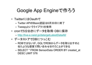 Google App Engineで作ろう
• TwitterにはOauthで
  – Twitter APIのBasic認証は6月30日に終了
  – Tweepyというライブラリを使用
• cronで5分おきにデータを取得・DBに保存
  – http://live-e.naist.jp/data/getLatestDataAll/
• データストアでDBにつっこむ
  – RDBではないが、GQLでRDBからデータを取り出すのと
    似たような感覚で問い合わせを行うことができる
  – SELECT * FROM SensorData ORDER BY created_at
    DESC LIMIT 576
 