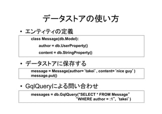 データストアの使い方
• エンティティの定義
  class Message(db.Model):
     author = db.UserProperty()
     content = db.StringProperty()


• データストアに保存する
                           ‘     ’          ‘        ’
  message = Message(author=‘takei’, content=‘nice guy’)
  message.put()

• GqlQueryによる問い合わせ
  messages = db.GqlQuery("SELECT * FROM Message”  ”
                       “WHERE author = :1”, ‘takei’)
                                         ”        ’
 