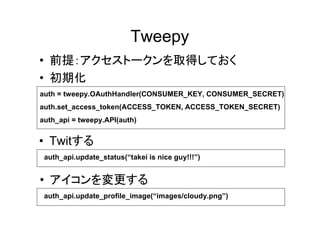 Tweepy
• 前提：アクセストークンを取得しておく
• 初期化
auth = tweepy.OAuthHandler(CONSUMER_KEY, CONSUMER_SECRET)
auth.set_access_token(ACCESS_TOKEN, ACCESS_TOKEN_SECRET)
auth_api = tweepy.API(auth)


• Twitする
 auth_api.update_status(“takei is nice guy!!!”)


• アイコンを変更する
 auth_api.update_profile_image(“images/cloudy.png”)
 