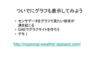 ついでにグラフも表示してみよう
• センサデータをグラフで見たい欲求が
  沸き起こる
• GAEでグラフサイトを作ろう
• デモ↓

http://roppongi-weather.appspot.com/
 