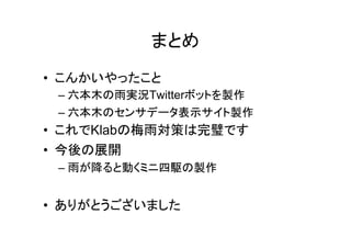 まとめ
• こんかいやったこと
 – 六本木の雨実況Twitterボットを製作
 – 六本木のセンサデータ表示サイト製作
• これでKlabの梅雨対策は完璧です
• 今後の展開
 – 雨が降ると動くミニ四駆の製作


• ありがとうございました
 