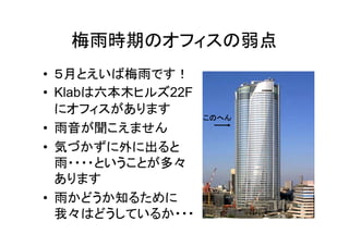 梅雨時期のオフィスの弱点
• ５月とえいば梅雨です！
• Klabは六本木ヒルズ22F
  にオフィスがあります
                   このへん
• 雨音が聞こえません
• 気づかずに外に出ると
  雨・・・・ということが多々
  あります
• 雨かどうか知るために
  我々はどうしているか・・・
 
