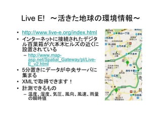 Live E! ～活きた地球の環境情報～
• http://www.live-e.org/index.html
• インターネットに接続されたデジタ
  ル百葉箱が六本木ヒルズの近くに
  設置されている
  – http://www.map-
    asp.net/Spatial_Gateway/pl/Live-
    E_v2.html
• 5分置きにデータが中央サーバに
  集まる
• XMLで取得できます！
• 計測できるもの
  – 温度、湿度、気圧、風向、風速、雨量
    の瞬時値
 