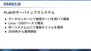 13
DSASとは
KLabのサーバインフラシステム
● データセンターにて物理サーバを用いて構築
● Linux・OSSベースで構成
● 同一システム上にて複数タイトルを運用
● 2009年から運用開始
 